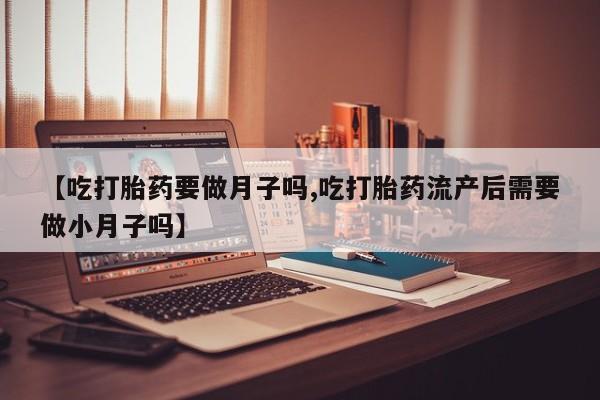 流产药专卖微信【吃打胎药要做月子吗,吃打胎药流产后需要做小月子吗】