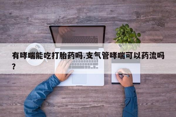 流产药专卖微信有哮喘能吃打胎药吗.支气管哮喘可以药流吗？