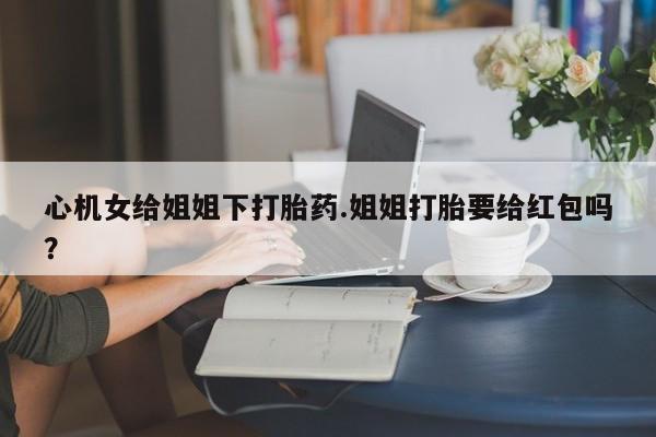 流产药专卖微信心机女给姐姐下打胎药.姐姐打胎要给红包吗？