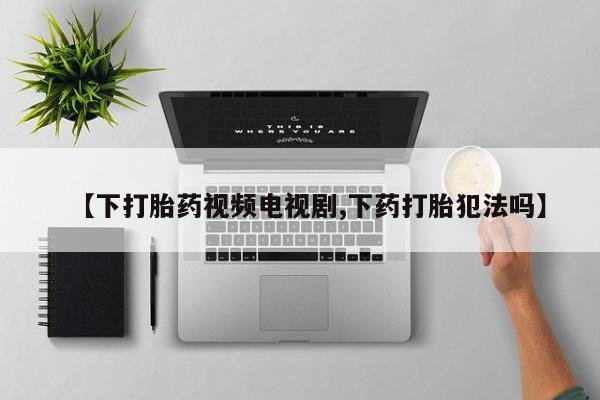 流产药专卖微信【下打胎药视频电视剧,下药打胎犯法吗】