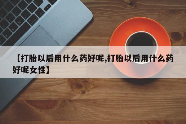 流产药专卖微信【打胎以后用什么药好呢,打胎以后用什么药好呢女性】