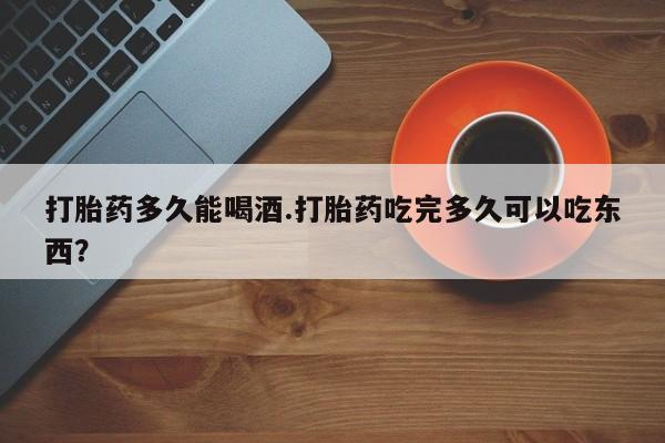 流产药专卖微信打胎药多久能喝酒.打胎药吃完多久可以吃东西？