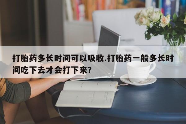 流产药专卖微信打胎药多长时间可以吸收.打胎药一般多长时间吃下去才会打下来？