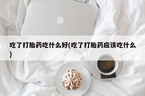 流产药专卖微信吃了打胎药吃什么好(吃了打胎药应该吃什么)