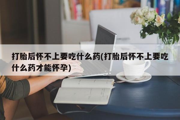 流产药专卖微信打胎后怀不上要吃什么药(打胎后怀不上要吃什么药才能怀孕)