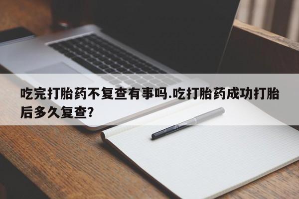 流产药专卖微信吃完打胎药不复查有事吗.吃打胎药成功打胎后多久复查？