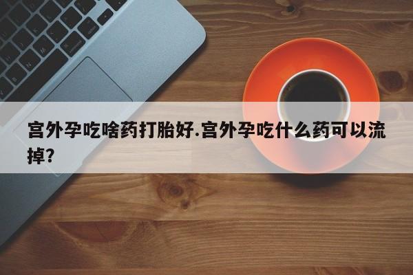 流产药专卖微信宫外孕吃啥药打胎好.宫外孕吃什么药可以流掉？