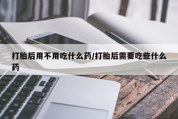 流产药专卖微信打胎后用不用吃什么药/打胎后需要吃些什么药