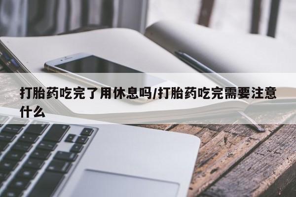 流产药专卖微信打胎药吃完了用休息吗/打胎药吃完需要注意什么