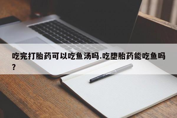 流产药专卖微信吃完打胎药可以吃鱼汤吗.吃堕胎药能吃鱼吗？