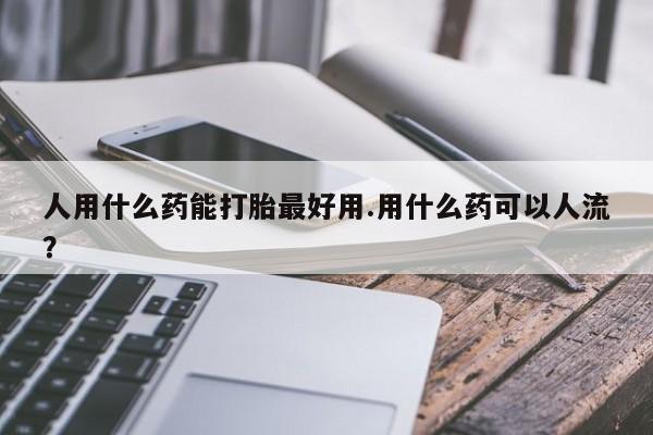 流产药专卖微信人用什么药能打胎最好用.用什么药可以人流？