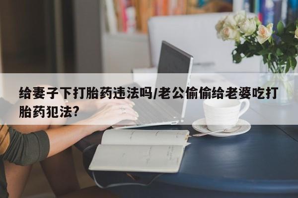流产药专卖微信给妻子下打胎药违法吗/老公偷偷给老婆吃打胎药犯法?