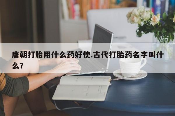 流产药专卖微信唐朝打胎用什么药好使.古代打胎药名字叫什么？
