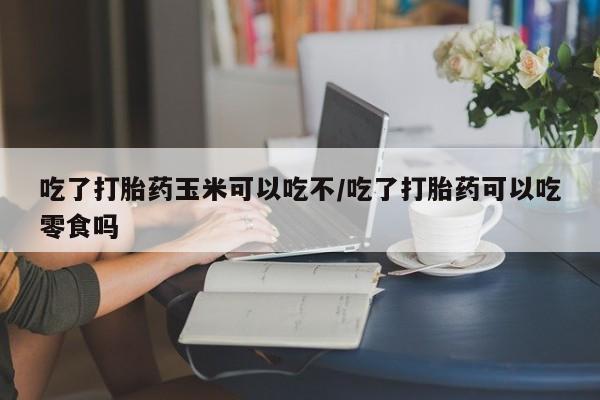 流产药专卖微信吃了打胎药玉米可以吃不/吃了打胎药可以吃零食吗