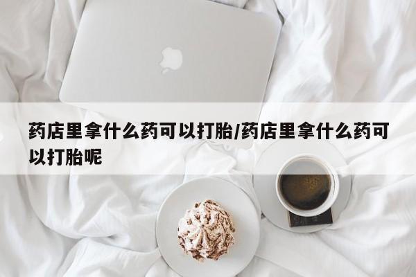 流产药专卖微信药店里拿什么药可以打胎/药店里拿什么药可以打胎呢