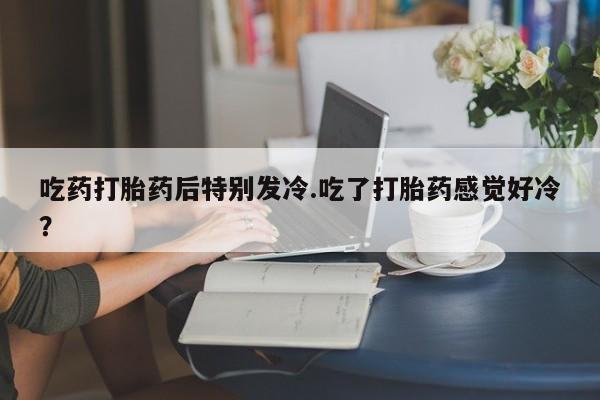 流产药专卖微信吃药打胎药后特别发冷.吃了打胎药感觉好冷？