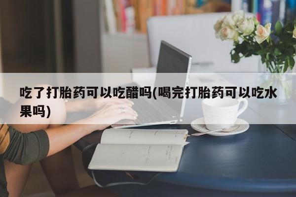 流产药专卖微信吃了打胎药可以吃醋吗(喝完打胎药可以吃水果吗)