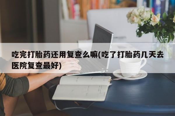 流产药专卖微信吃完打胎药还用复查么嘛(吃了打胎药几天去医院复查最好)