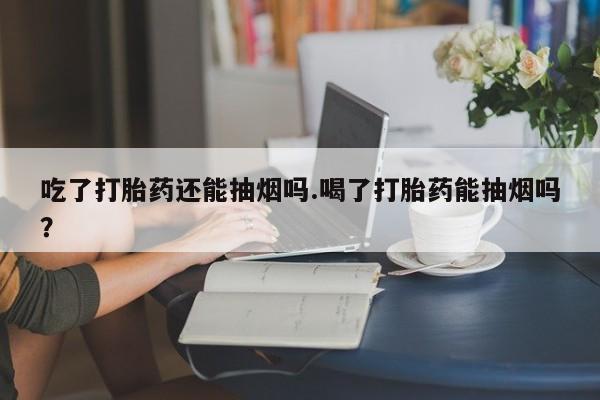 流产药专卖微信吃了打胎药还能抽烟吗.喝了打胎药能抽烟吗？