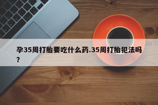流产药专卖微信孕35周打胎要吃什么药.35周打胎犯法吗？